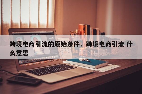 跨境电商引流的原始条件，跨境电商引流 什么意思