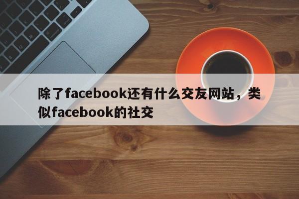 除了facebook还有什么交友网站，类似facebook的社交