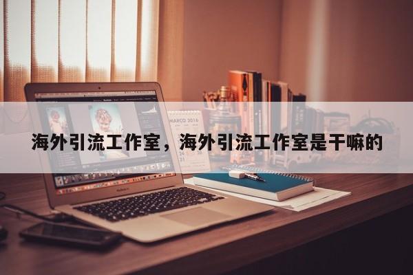 海外引流工作室，海外引流工作室是干嘛的