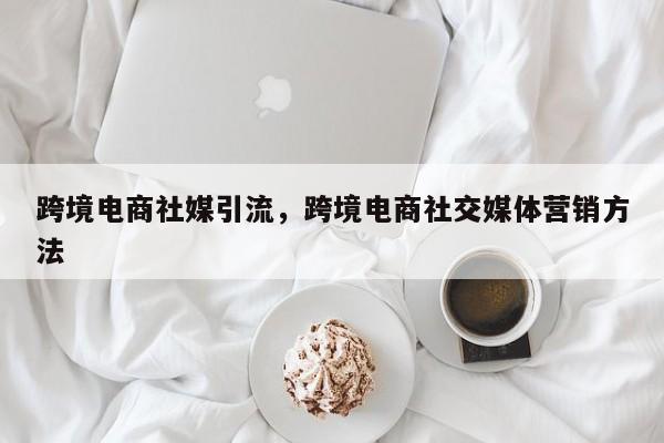 跨境电商社媒引流，跨境电商社交媒体营销方法