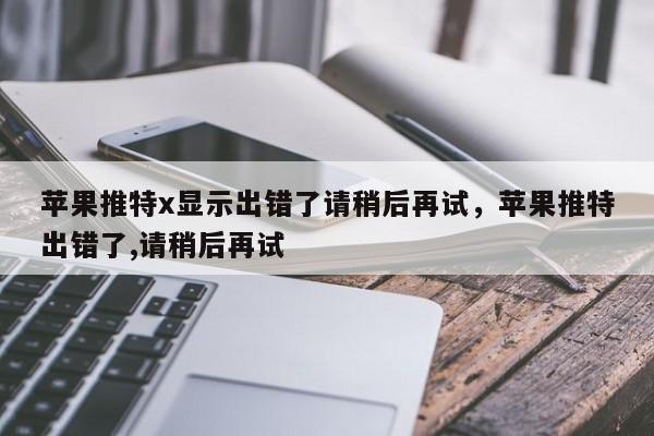 苹果推特x显示出错了请稍后再试，苹果推特出错了,请稍后再试