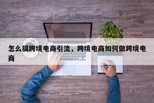 怎么搞跨境电商引流，跨境电商如何做跨境电商