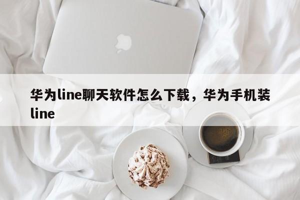 华为line聊天软件怎么下载，华为手机装line
