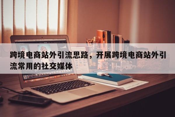 跨境电商站外引流思路，开展跨境电商站外引流常用的社交媒体