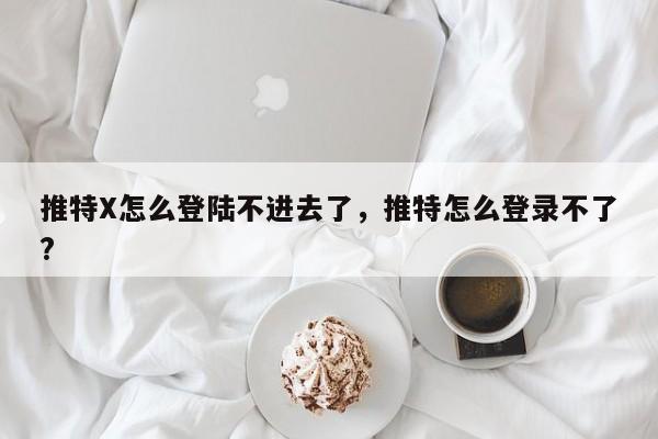 推特X怎么登陆不进去了，推特怎么登录不了?