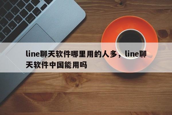 line聊天软件哪里用的人多，line聊天软件中国能用吗