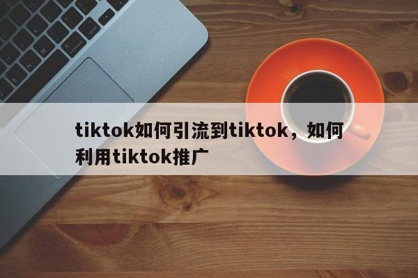 tiktok如何引流到tiktok，如何利用tiktok推广