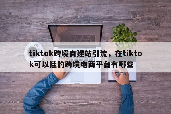 tiktok跨境自建站引流，在tiktok可以挂的跨境电商平台有哪些