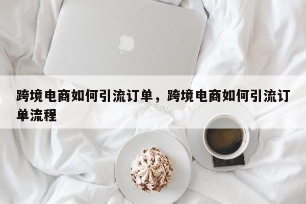 跨境电商如何引流订单，跨境电商如何引流订单流程
