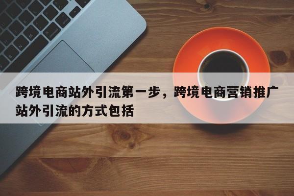 跨境电商站外引流第一步，跨境电商营销推广站外引流的方式包括