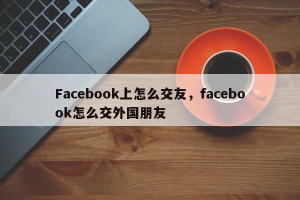 Facebook上怎么交友，facebook怎么交外国朋友