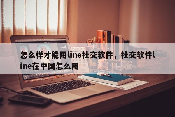 怎么样才能用line社交软件，社交软件line在中国怎么用