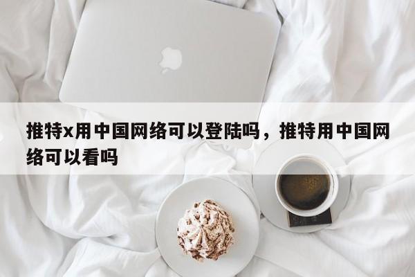 推特x用中国网络可以登陆吗，推特用中国网络可以看吗