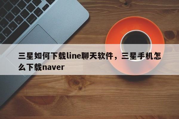 三星如何下载line聊天软件，三星手机怎么下载naver