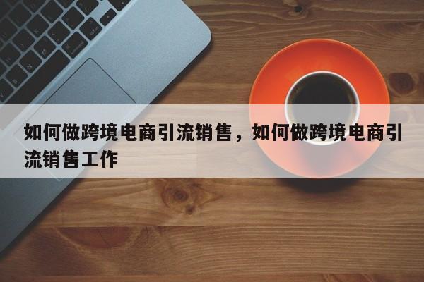 如何做跨境电商引流销售，如何做跨境电商引流销售工作