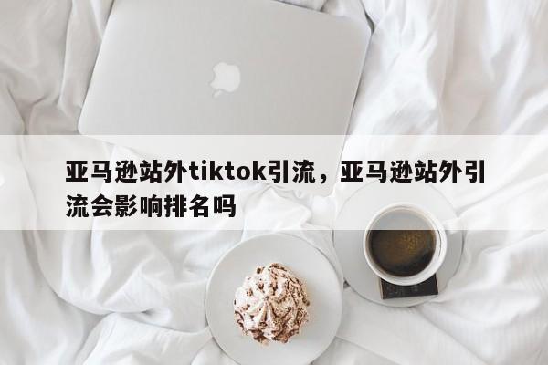 亚马逊站外tiktok引流，亚马逊站外引流会影响排名吗
