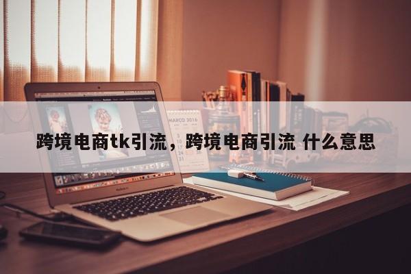 跨境电商tk引流，跨境电商引流 什么意思