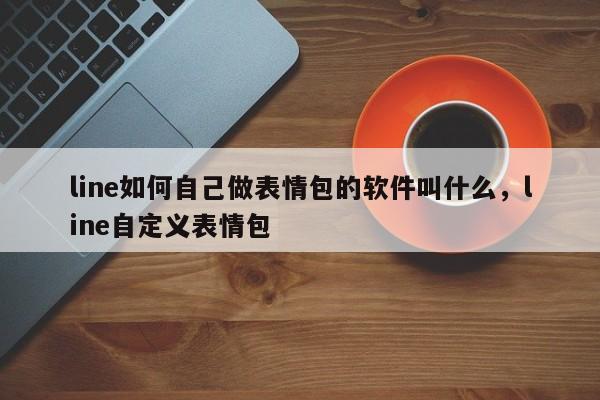 line如何自己做表情包的软件叫什么，line自定义表情包