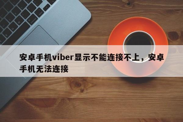 安卓手机viber显示不能连接不上,安卓手机无法连接