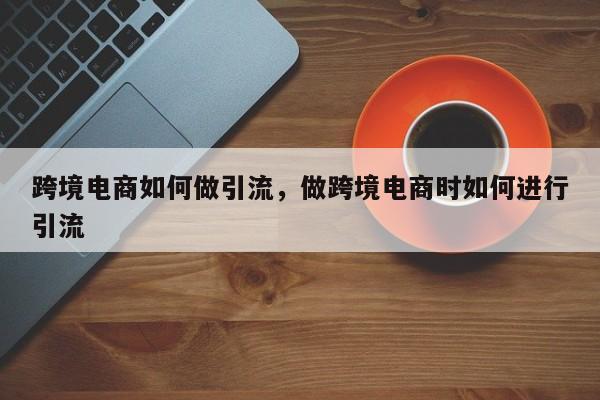 跨境电商如何做引流，做跨境电商时如何进行引流