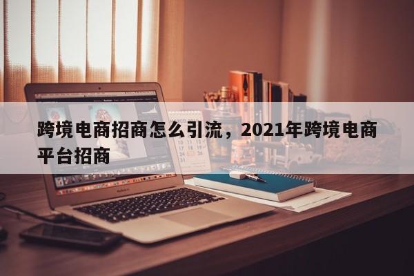 跨境电商招商怎么引流，2021年跨境电商平台招商