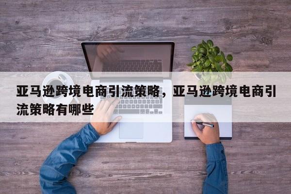亚马逊跨境电商引流策略，亚马逊跨境电商引流策略有哪些