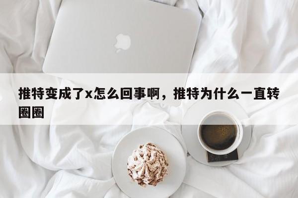 推特变成了x怎么回事啊，推特为什么一直转圈圈