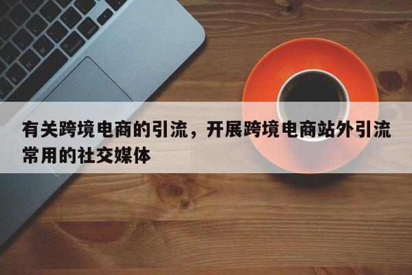 有关跨境电商的引流，开展跨境电商站外引流常用的社交媒体