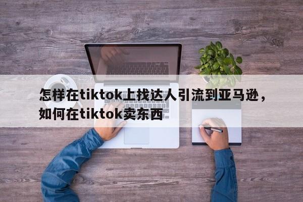 怎样在tiktok上找达人引流到亚马逊,如何在tiktok卖东西