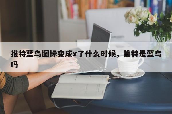 推特蓝鸟图标变成x了什么时候，推特是蓝鸟吗