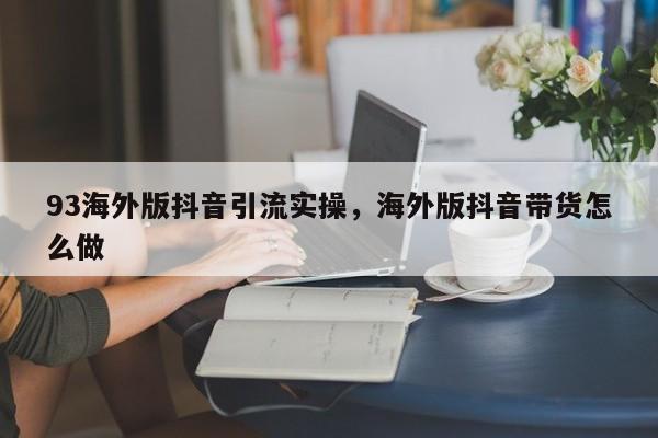 93海外版抖音引流实操，海外版抖音带货怎么做