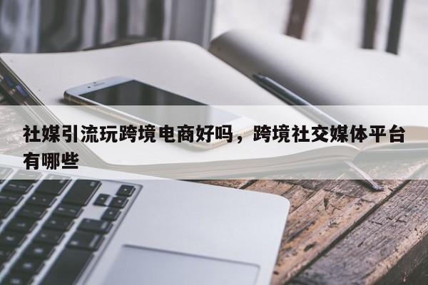 社媒引流玩跨境电商好吗，跨境社交媒体平台有哪些