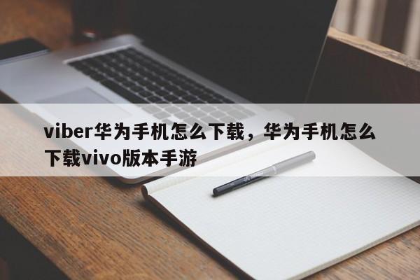 viber华为手机怎么下载,华为手机怎么下载vivo版本手游