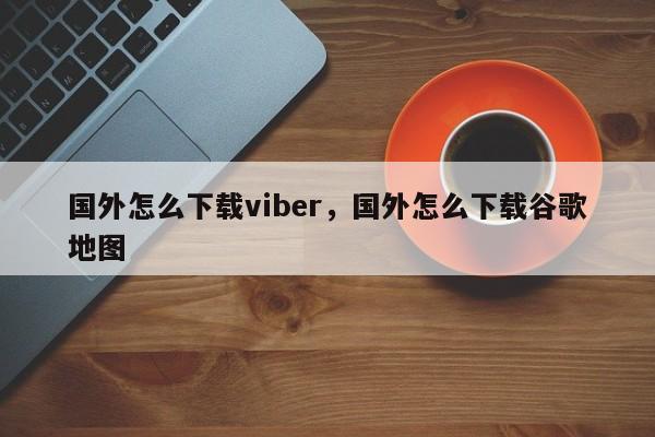 国外怎么下载viber,国外怎么下载谷歌地图