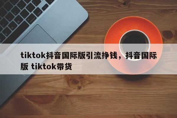 tiktok抖音国际版引流挣钱，抖音国际版 tiktok带货