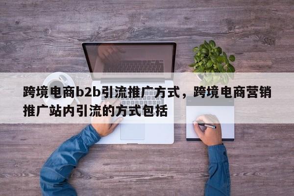 跨境电商b2b引流推广方式，跨境电商营销推广站内引流的方式包括