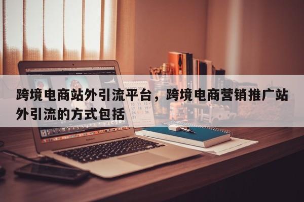 跨境电商站外引流平台，跨境电商营销推广站外引流的方式包括