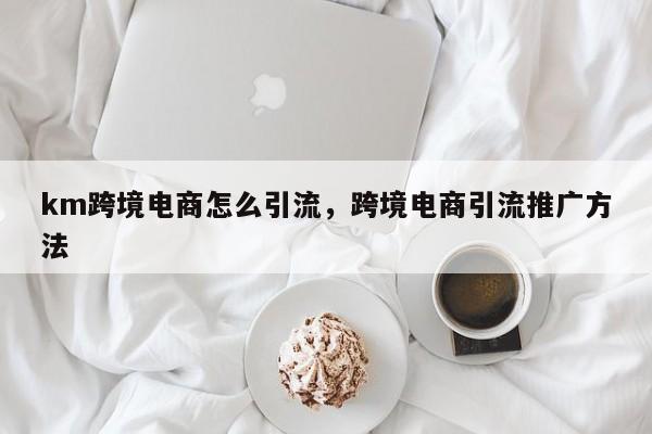 km跨境电商怎么引流，跨境电商引流推广方法