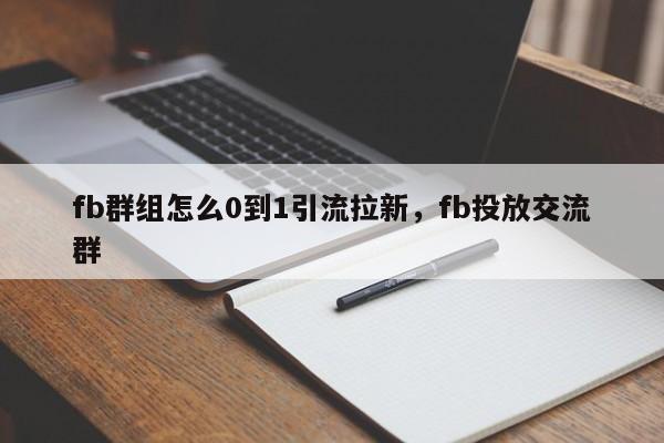 fb群组怎么0到1引流拉新，fb投放交流群