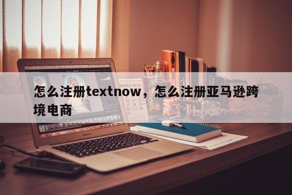 怎么注册textnow，怎么注册亚马逊跨境电商