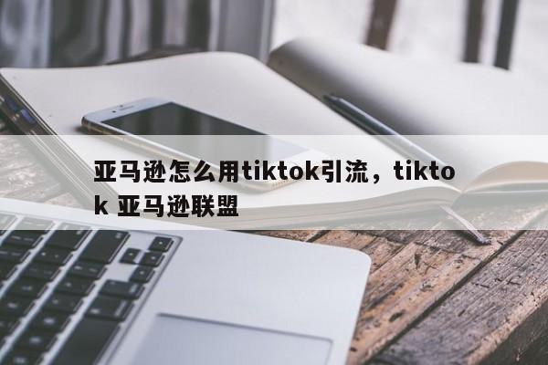 亚马逊怎么用tiktok引流，tiktok 亚马逊联盟