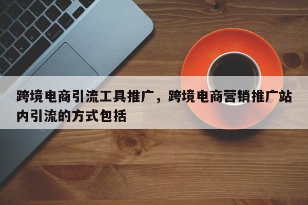跨境电商引流工具推广，跨境电商营销推广站内引流的方式包括