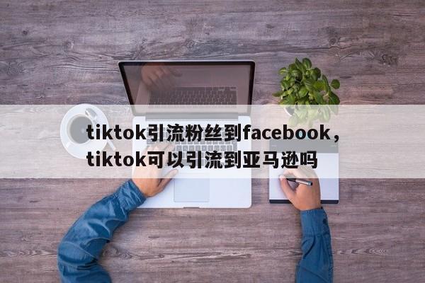 tiktok引流粉丝到facebook，tiktok可以引流到亚马逊吗