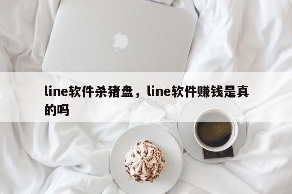 line软件杀猪盘，line软件赚钱是真的吗
