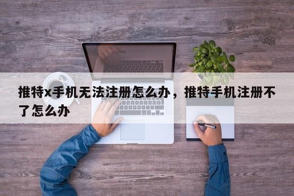 推特x手机无法注册怎么办，推特手机注册不了怎么办