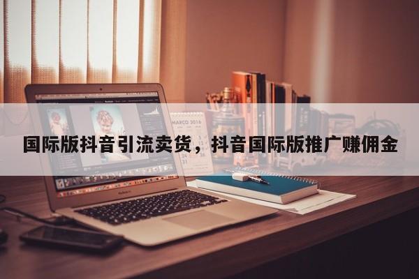 国际版抖音引流卖货,抖音国际版推广赚佣金