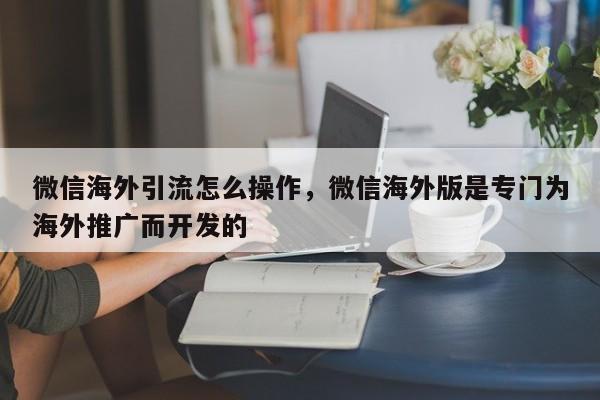 微信海外引流怎么操作,微信海外版是专门为海外推广而开发的