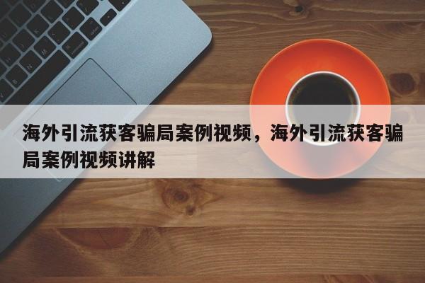 海外引流获客骗局案例视频,海外引流获客骗局案例视频讲解