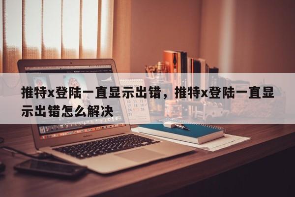 推特x登陆一直显示出错，推特x登陆一直显示出错怎么解决