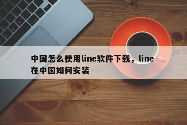 中国怎么使用line软件下载，line 在中国如何安装